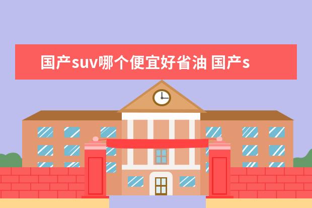 国产suv哪个便宜好省油 国产suv哪款最省油质量好?要求耐用实惠性价比高。 -...