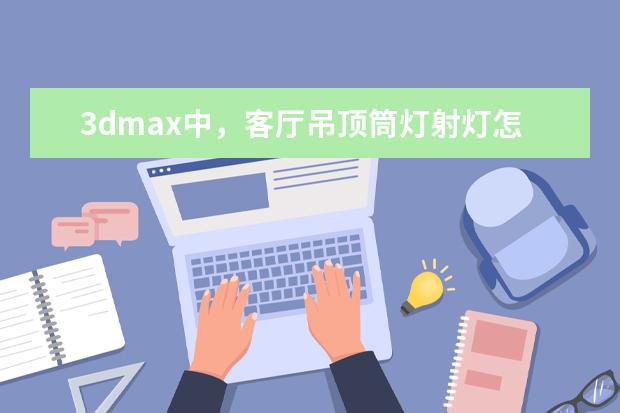 3dmax中，客厅吊顶筒灯射灯怎么制作，制作完怎么打把灯光弄进去