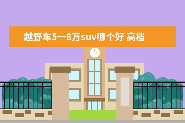 越野车5一8万suv哪个好 高档越野车suv排行榜前十名