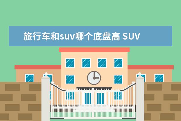 旅行车和suv哪个底盘高 SUV or 房车哪个更适合长距离自驾?