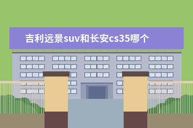 吉利远景suv和长安cs35哪个好看 吉利、长城、长安这几个品牌哪个最好?