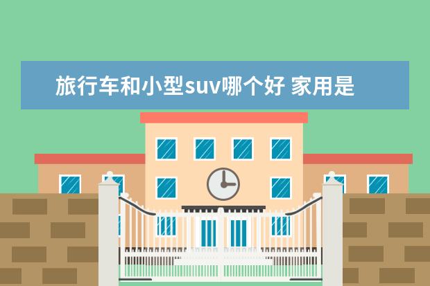 旅行车和小型suv哪个好 家用是mpv还是suv还是旅行车