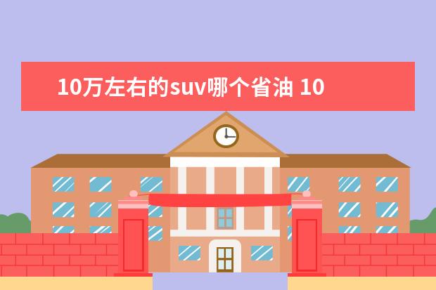 10万左右的suv哪个省油 10万左右,比较省油的suv有哪些好的推荐?