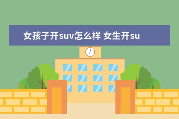 女孩子开suv怎么样 女生开suv和轿车哪个好