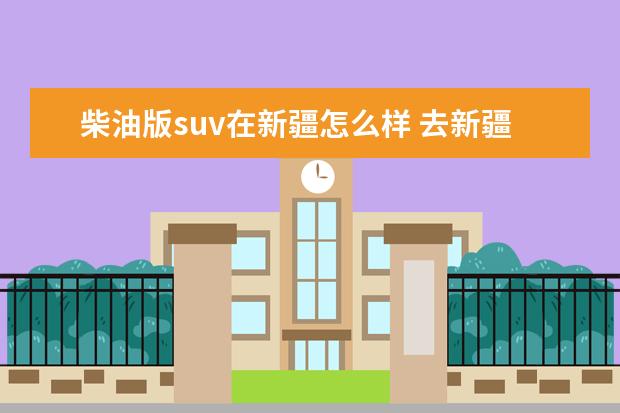 柴油版suv在新疆怎么样 去新疆西藏自驾游开什么车 推荐一款suv或者越野车 -...