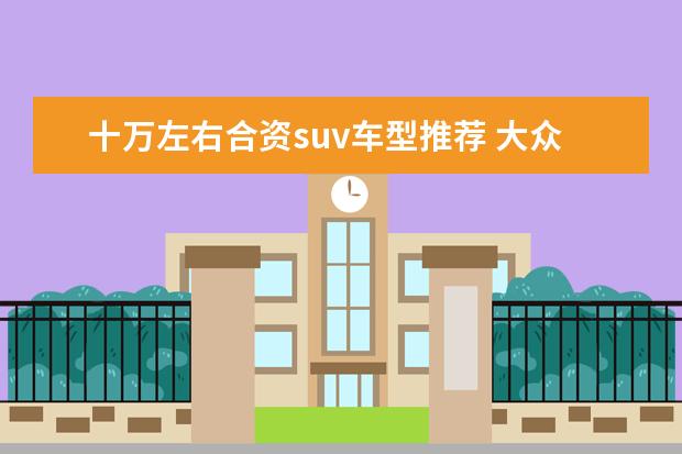 十万左右合资suv车型推荐 大众新款你感兴趣吗