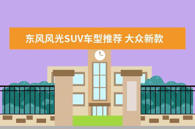 东风风光SUV车型推荐 大众新款你感兴趣吗