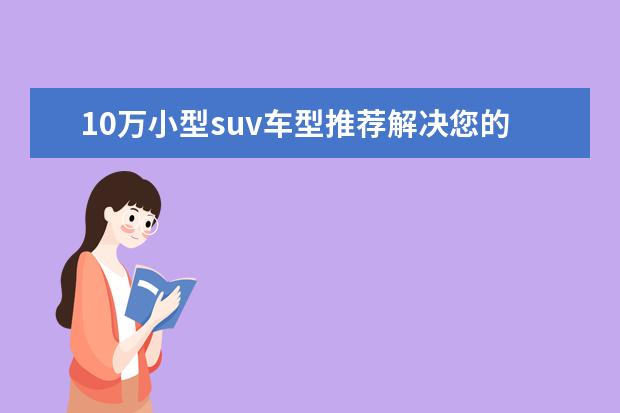 10万小型suv车型推荐解决您的烦恼 比亚迪唐领跑新能源