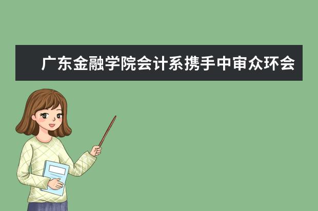 广东金融学院会计系携手中审众环会计师事务所广东分所共建实习基地