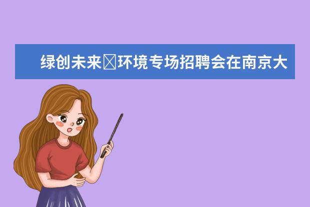 绿创未来∙环境专场招聘会在南京大学举办 八百多岗位吸引上千毕业生