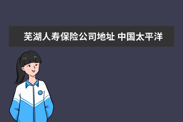 芜湖人寿保险公司地址 中国太平洋人寿保险股份有限公司芜湖中心支公司怎么...