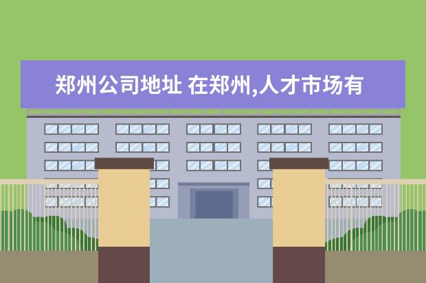 郑州公司地址 在郑州,人才市场有几个?位置分别在哪里?