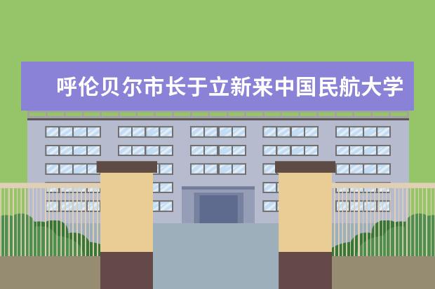 呼伦贝尔市长于立新来中国民航大学洽谈扎兰屯飞行训练基地建设