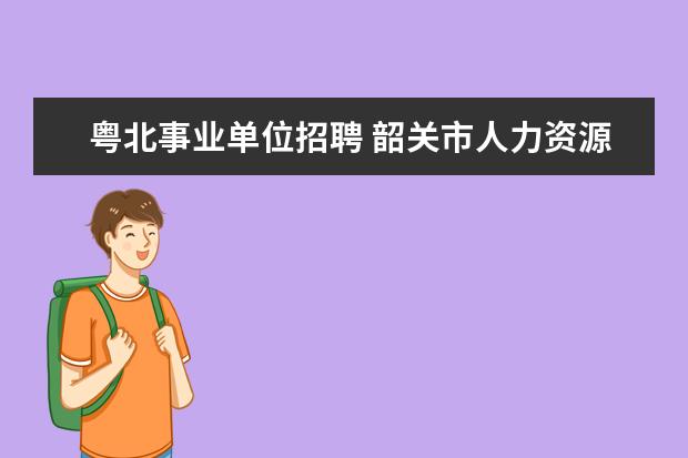 粤北事业单位招聘 韶关市人力资源和社会保障局直属事业单位公开招聘工...