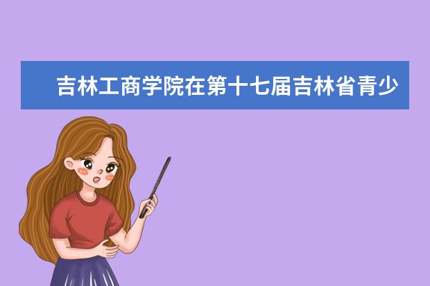 吉林工商学院在第十七届吉林省青少年机器人竞赛中荣获三项一等奖