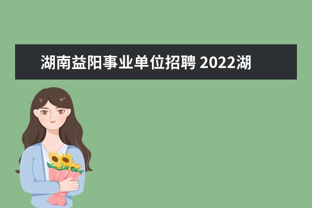 湖南益阳事业单位招聘 2022湖南省益阳市工业和信息化局所属事业单位选调公...