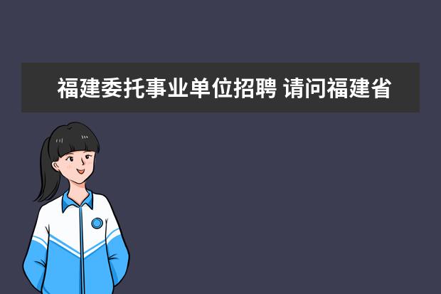 福建委托事业单位招聘 请问福建省事业单位招聘考试什么时候报名啊 - 百度...