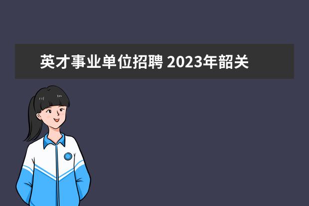 英才事业单位招聘 2023年韶关市浈江区公开招聘教育教学类“青年人才”...