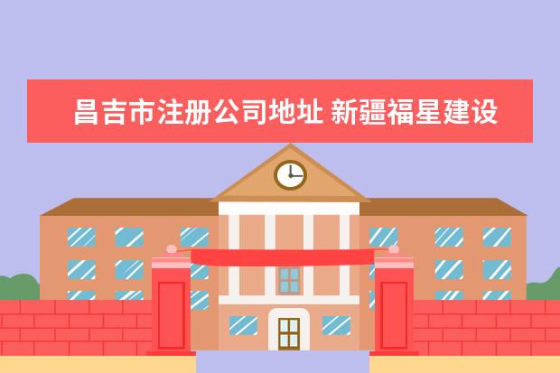 昌吉市注册公司地址 新疆福星建设(集团)有限公司昌吉市分公司怎么样? - ...