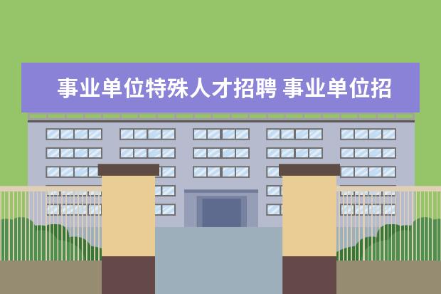 事业单位特殊人才招聘 事业单位招聘考试按紧缺急需人才招聘是什么意思 - ...