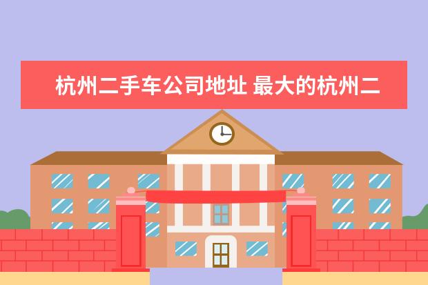 杭州二手车公司地址 最大的杭州二手车交易市场在哪个地方?