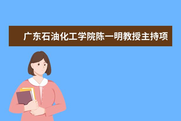 广东石油化工学院陈一明教授主持项目获教育部校企产学合作协同育人项目立项