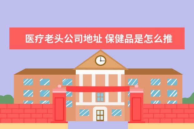 医疗老头公司地址 保健品是怎么推销给老年人的?