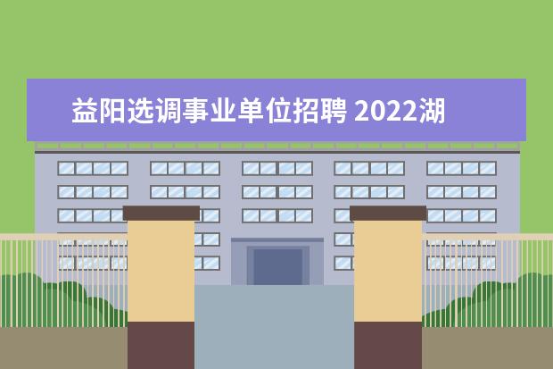 益阳选调事业单位招聘 2022湖南省益阳市工业和信息化局所属事业单位选调公...