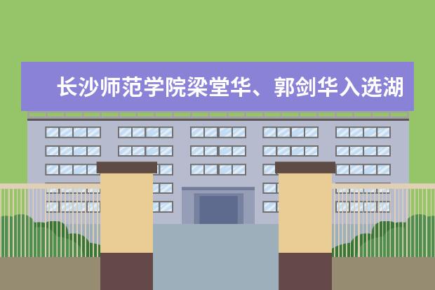 长沙师范学院梁堂华、郭剑华入选湖南省无党派人士重点人物库