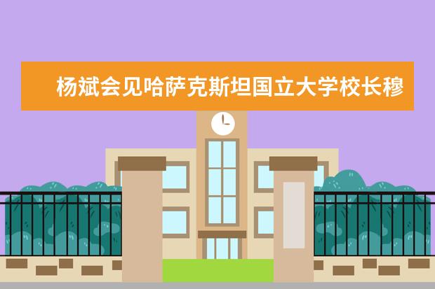 杨斌会见哈萨克斯坦国立大学校长穆塔诺夫一行