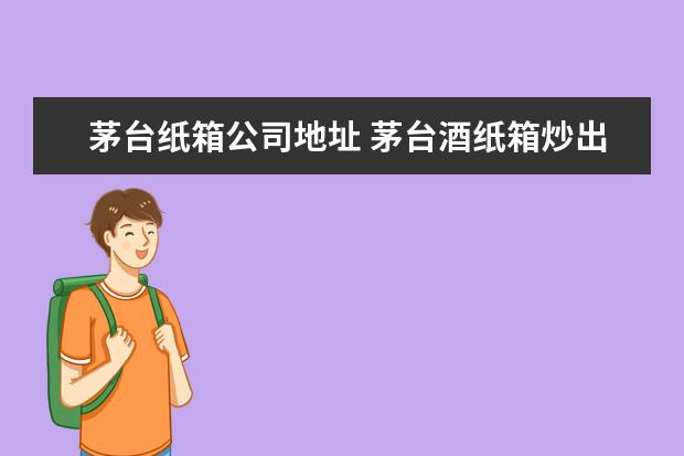 茅台纸箱公司地址 茅台酒纸箱炒出天价,为何区区纸箱如此值钱? - 百度...