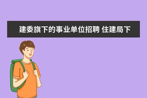 建委旗下的事业单位招聘 住建局下属的事业单位有哪些