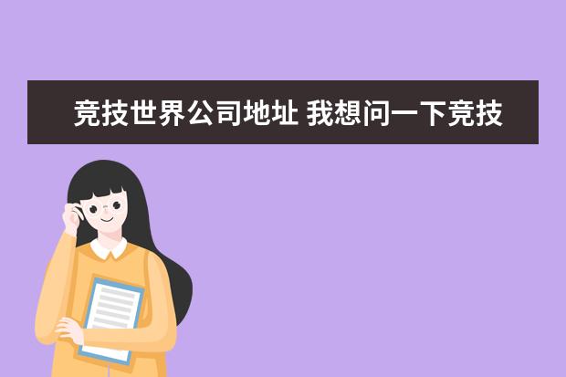 竞技世界公司地址 我想问一下竞技世界北京网络技术有限公司是合法的公...