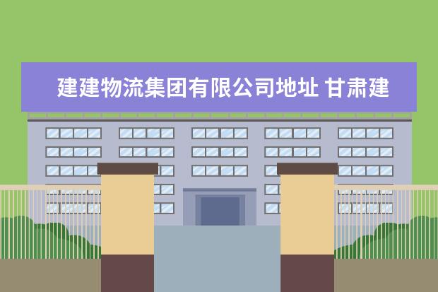 建建物流集团有限公司地址 甘肃建投物流集团公司是国企嘛