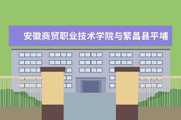 安徽商贸职业技术学院与繁昌县平埔镇合作共建大学生社会实践基地