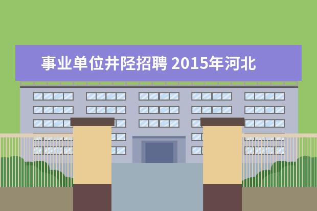 事业单位井陉招聘 2015年河北省石家庄市事业单位招聘考试职位表下载地...