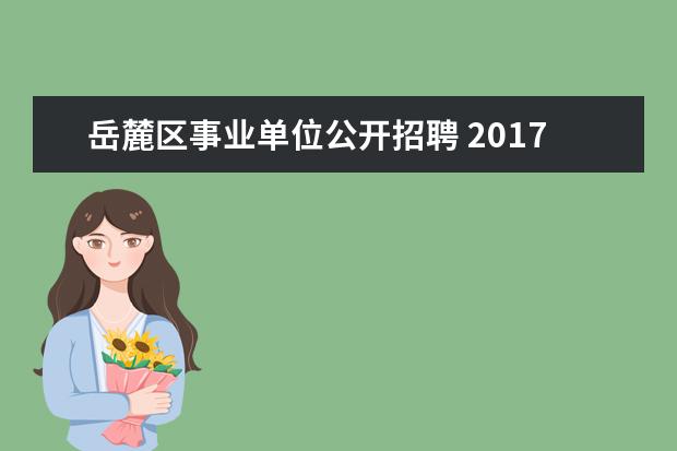 岳麓区事业单位公开招聘 2017年湖南省长沙市林业局所属事业单位公开招聘工作...