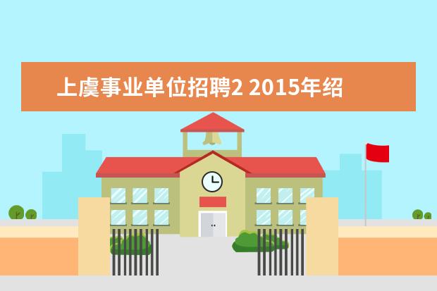 上虞事业单位招聘2 2015年绍兴上虞事业单位招聘公告出来了么?报名条件...