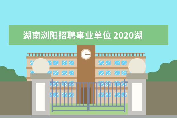 湖南浏阳招聘事业单位 2020湖南长沙浏阳市公开招聘第三批教师202报名条件...