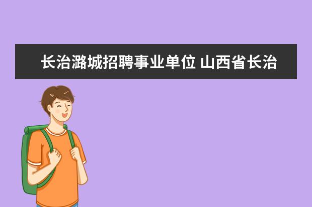 长治潞城招聘事业单位 山西省长治市人民政府关于公开招聘“985”院校2013...