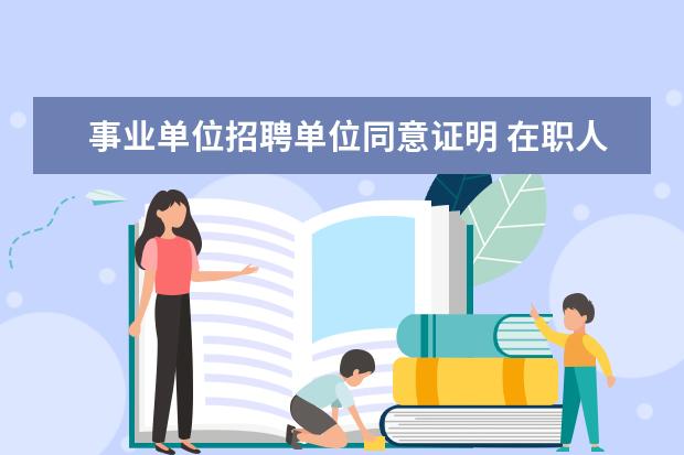 事业单位招聘单位同意证明 在职人员报考事业单位为什么需要现单位出具同意报考...