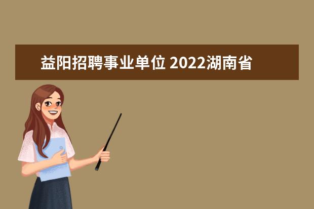 益阳招聘事业单位 2022湖南省益阳市工业和信息化局所属事业单位选调公...