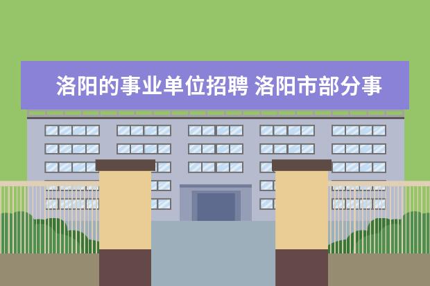 洛阳的事业单位招聘 洛阳市部分事业单位招聘101人什么时候报名,报名入口...