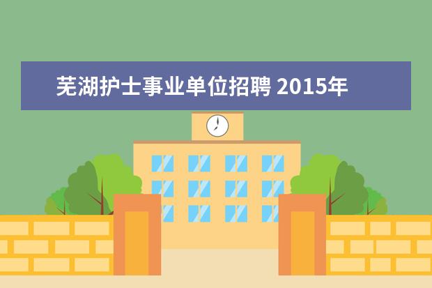 芜湖护士事业单位招聘 2015年安徽芜湖市卫生系统事业单位招聘考试报名时间...