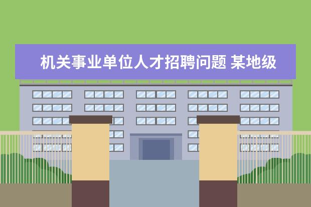 机关事业单位人才招聘问题 某地级市事业单位以人才引进方式招聘,可以去吗? - ...