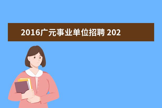 2016广元事业单位招聘 2023年上半年广元市面向社会公开考试招聘事业单位工...