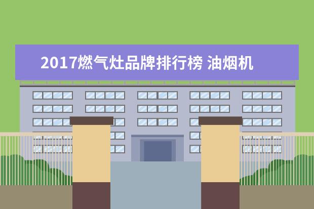 2017燃气灶品牌排行榜 油烟机燃气灶十大排名是怎样的?哪个品牌性价比最高?...