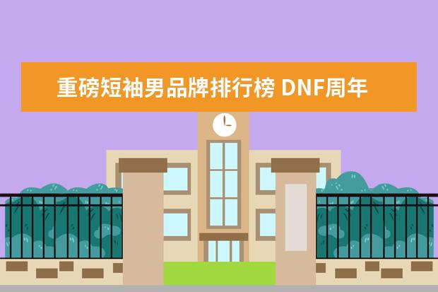 重磅短袖男品牌排行榜 DNF周年庆版本曝光,男格斗三觉重磅来袭,如何评价? -...