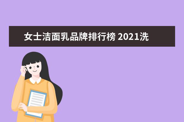 女士洁面乳品牌排行榜 2021洗面奶十大品牌排行榜(2020年女士洗面奶排行榜1...