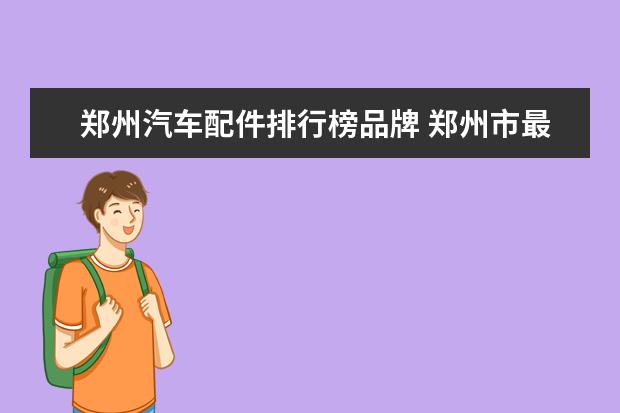 郑州汽车配件排行榜品牌 郑州市最有名的汽车销售4S公司有哪些?